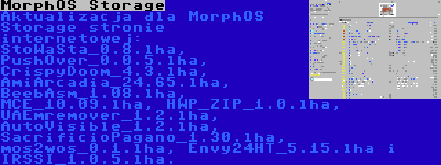 MorphOS Storage | Aktualizacja dla MorphOS Storage stronie internetowej: StoWaSta_0.8.lha, PushOver_0.0.5.lha, CrispyDoom_4.3.lha, AmiArcadia_24.65.lha, BeebAsm_1.08.lha, MCE_10.09.lha, HWP_ZIP_1.0.lha, UAEmremover_1.2.lha, AutoVisible_1.2.lha, SacrificioPagano_1.30.lha, mos2wos_0.1.lha, Envy24HT_5.15.lha i IRSSI_1.0.5.lha.