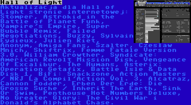 Hall of Light | Aktualizacja dla Hall of Light stronie internetowej: Stomper, Astrokid in the Battle of Planet Funk, Vampire's Empire, Super Bubble Remix, Failed Negotiations, Buzzy, Sylvain Eydieux, Julien Riet, Anonym, Amiga Fans, Szalter, Czesław Mnich, Shiftrix, Femme Fatale Version 3.0, William Crowther, Syndicate: American Revolt Mission Disk, Vengeance Of Excalibur, The Humans, Asterix: Operation Getafix, Battle Isle & Data Disk 1, BiFi: Snackzone, Action Masters / NRJ La Compil'Action Vol. 3, Alcatraz, Cannon Fodder, Erben Der Erde: Die Grosse Suche / Inherit The Earth, Sink Or Swim, Penthouse Hot Numbers Deluxe, No Greater Glory: The Civil War i Donald's Alphabet Chase.