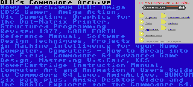 DLH's Commodore Archive | Nowy w archiwum DLH: Amiga CD32 Gamer, Amiga Action, Vic Computing, Graphics for the Dot-Matrix Printer, Structured Programming Revised 1977, 6800 FORTH Reference Manual, Software Design Techniques, Projects in Machine Intelligence for your Home Computer, Computers - How to Break into the Field, Commodore 64 Advanced Game Design, Mastering VisiCalc, KCS PowerCartridge Instruction Manual, Computer Art and Animation A Users Guide to Commodore 64 Logo, AmigActive, SUNCOM six pack plus, Amiga Desktop Video and The BASIC Explorer for the Commodore 64.