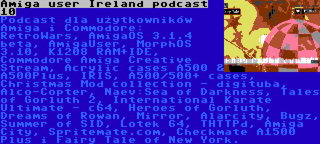 Amiga user Ireland podcast 10 | Podcast dla użytkowników Amiga i Commodore: RetroWars, AmigaOS 3.1.4 beta, AmigaUser, MorphOS 3.10, K1208 RAM+IDE, Commodore Amiga Creative Stream, Acrylic cases A500 & A500Plus, IRIS, A500/500+ cases, Christmas Mod collection - digituba, Alco-Copter, Naev:Sea of Darkness, Tales of Gorluth 2, International Karate Ultimate - c64, Heroes of Gorluth, Dreams of Rowan, Mirror, Alarcity, Bugz, Summer of SID, Lotek 64, THTTPd, Amiga City, Spritemate.com, Checkmate A1500 Plus i Fairy Tale of New York.