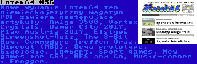 Lotek64 #56 | Nowe wydanie Lotek64 ten niemieckojęzyczny magazyn PDF zawiera następujące artykuły: Amiga 3500, Vortex Crystals, Gamer City 2017, Play Austria 2017, Eisiges Screenshot-Quiz, The 8-Bit Guy, Commodore Treffen Graz, Wipeout (MBO), Sega prototype, Sidologie, Lo*bert, Sport games, New games for C64, NES and Co, Music-corner i Frogger.