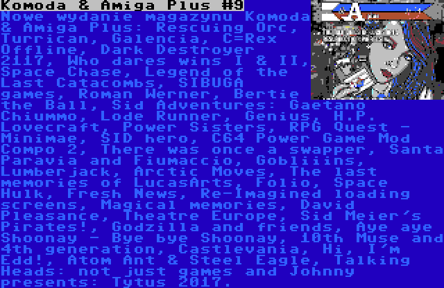 Komoda & Amiga Plus #9 | Nowe wydanie magazynu Komoda & Amiga Plus: Rescuing Orc, Turrican, Galencia, C=Rex Offline, Dark Destroyer 2117, Who dares wins I & II, Space Chase, Legend of the Last Catacombs, SIBUGA games, Roman Werner, Bertie the Ball, Sid Adventures: Gaetano Chiummo, Lode Runner, Genius, H.P. Lovecraft, Power Sisters, RPG Quest - Minimae, SID hero, C64 Power Game Mod Compo 2, There was once a swapper, Santa Paravia and Fiumaccio, Gobliiins, Lumberjack, Arctic Moves, The last memories of LucasArts, Folio, Space Hulk, Fresh News, Re-Imagined loading screens, Magical memories, David Pleasance, Theatre Europe, Sid Meier's Pirates!, Godzilla and friends, Aye aye Shoonay - Bye bye Shoonay, 10th Muse and 4th generation, Castlevania, Hi, I'm Edd!, Atom Ant & Steel Eagle, Talking Heads: not just games and Johnny presents: Tytus 2017.