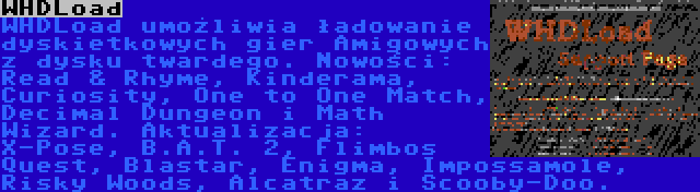 WHDLoad | WHDLoad umożliwia ładowanie dyskietkowych gier Amigowych z dysku twardego. Nowości: Read & Rhyme, Kinderama, Curiosity, One to One Match, Decimal Dungeon i Math Wizard. Aktualizacja: X-Pose, B.A.T. 2, Flimbos Quest, Blastar, Enigma, Impossamole, Risky Woods, Alcatraz i Scooby-Doo.