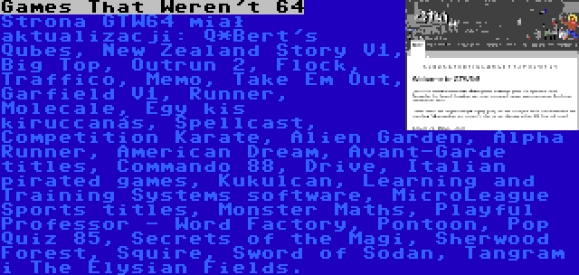 Games That Weren't 64 | Strona GTW64 miał aktualizacji: Q*Bert's Qubes, New Zealand Story V1, Big Top, Outrun 2, Flock, Traffico, Memo, Take Em Out, Garfield V1, Runner, Molecale, Egy kis kiruccanás, Spellcast, Competition Karate, Alien Garden, Alpha Runner, American Dream, Avant-Garde titles, Commando 88, Drive, Italian pirated games, Kukulcan, Learning and Training Systems software, MicroLeague Sports titles, Monster Maths, Playful Professor - Word Factory, Pontoon, Pop Quiz 85, Secrets of the Magi, Sherwood Forest, Squire, Sword of Sodan, Tangram i The Elysian Fields.