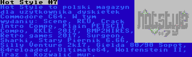 Hot Style #7 | Hot Style to polski magazyn dla użytkownika dyskietek Commodore C64. W tym wydaniu: Scene, REU, Crack Intro Compo, Plain PETSCII Compo, RKLE 2017, BMP2HIRES, Retro games 2017, Surgeon, Sharki, Stary Piernik 6.66, Silly Venture 2k17, Gielda 80/90 Sopot, 64reloaded, Ultimate64, Wolfenstein II, Traz i Rozwalić mur.