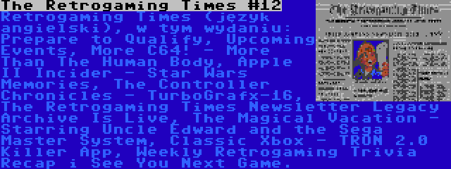 The Retrogaming Times #12 | Retrogaming Times (język angielski), w tym wydaniu: Prepare to Qualify, Upcoming Events, More C64! - More Than The Human Body, Apple II Incider - Star Wars Memories, The Controller Chronicles - TurboGrafx-16, The Retrogaming Times Newsletter Legacy Archive Is Live, The Magical Vacation - Starring Uncle Edward and the Sega Master System, Classic Xbox - TRON 2.0 Killer App, Weekly Retrogaming Trivia Recap i See You Next Game.