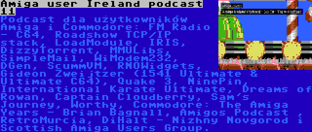 Amiga user Ireland podcast 11 | Podcast dla użytkowników Amiga i Commodore: FM Radio - C64, Roadshow TCP/IP stack, LoadModule, IRIS, DizzyTorrent, MMULibs, SimpleMail, WiModem232, DGen, ScummVM, RNOWidgets, Gideon Zweijtzer (1541 Ultimate & Ultimate C64), Quake 3, NinePin, International Karate Ultimate, Dreams of Rowan, Captain Cloudberry, Sam's Journey, Worthy, Commodore: The Amiga Years - Brian Bagnall, Amigos Podcast , RetroMurcia, DiHalt - Nizhny Novgorod i Scottish Amiga Users Group.