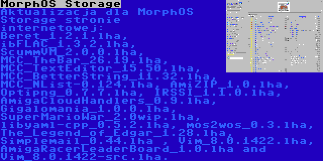 MorphOS Storage | Aktualizacja dla MorphOS Storage stronie internetowej: Beret_1.2.1.lha, ibFLAC_1.3.2.lha, ScummVM_2.0.0.lha, MCC_TheBar_26.19.lha, MCC_TextEditor_15.50.lha, MCC_BetterString_11.32.lha, MCC_NList-0.124.lha, AmiZIP_1.0.lha, Optipng_0.7.7.lha, IRSSI_1.1.0.lha, AmigaCloudHandlers_0.9.lha, Gigalomania_1.0.0.lha, SuperMarioWar_2.0wip.lha, libyaml-cpp_0.5.2.lha, mos2wos_0.3.lha, The_Legend_of_Edgar_1.28.lha, Simplemail_0.44.lha , Vim_8.0.1422.lha, AmigaRacerLeaderBoard_1.0.lha and Vim_8.0.1422-src.lha.