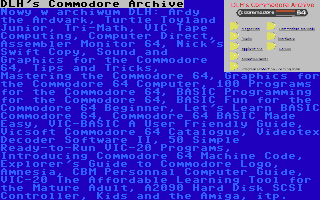 DLH's Commodore Archive | Nowy w archiwum DLH: Ardy the Ardvark, Turtle Toyland Junior, Tri-Math, VIC Tape Computing, Computer Direct, Assembler Monitor 64, Nick's Swift Copy, Sound and Graphics for the Commodore 64, Tips and Tricks, Mastering the Commodore 64, Graphics for the Commodore 64 Computer, 100 Programs for the Commodore 64, BASIC Programming for the Commodore 64, BASIC Fun for the Commodore 64 Beginner, Let's Learn BASIC Commodore 64, Commodore 64 BASIC Made Easy, VIC-BASIC A User Friendly Guide, Vicsoft Commodore 64 Catalogue, Videotex Decoder Software II, 50 Simple Ready-to-Run VIC-20 Programs, Introducing Commodore 64 Machine Code, Explorer's Guide to Commodore Logo, Amnesia, CBM Personnal Computer Guide, VIC-20 The Affordable Learning Tool for the Mature Adult, A2090 Hard Disk SCSI Controller, Kids and the Amiga, itp.