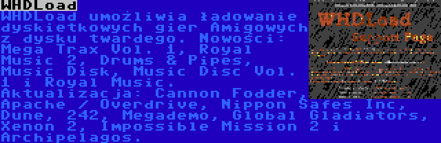 WHDLoad | WHDLoad umożliwia ładowanie dyskietkowych gier Amigowych z dysku twardego. Nowości: Mega Trax Vol. 1, Royal Music 2, Drums & Pipes, Music Disk, Music Disc Vol. 1 i Royal Music. Aktualizacja: Cannon Fodder, Apache / Overdrive, Nippon Safes Inc, Dune, 242, Megademo, Global Gladiators, Xenon 2, Impossible Mission 2 i Archipelagos.