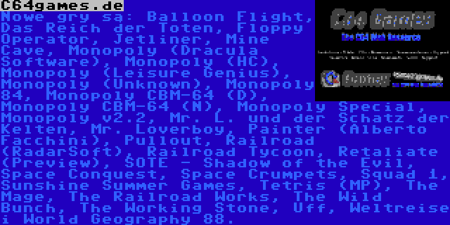 C64games.de | Nowe gry są: Balloon Flight, Das Reich der Toten, Floppy Operator, Jetliner, Mine Cave, Monopoly (Dracula Software), Monopoly (HC), Monopoly (Leisure Genius), Monopoly (Unknown), Monopoly 84, Monopoly CBM-64 (D), Monopoly CBM-64 (N), Monopoly Special, Monopoly v2.2, Mr. L. und der Schatz der Kelten, Mr. Loverboy, Painter (Alberto Facchini), Pullout, Railroad (RadarSoft), Railroad Tycoon, Retaliate (Preview), SOTE - Shadow of the Evil, Space Conquest, Space Crumpets, Squad 1, Sunshine Summer Games, Tetris (MP), The Mage, The Railroad Works, The Wild Bunch, The Working Stone, Uff, Weltreise i World Geography 88.