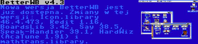 BetterWB v4.3 | Nowa wersja BetterWB jest już dostępna. Zmiany w tej wersji: Icon.library 46.4.473, Redit 1.16, BoardsLib 3.42. Say 38.5, Speak-Handler 39.1, HardWiz (AcaTune 1.91) i mathtrans.library.