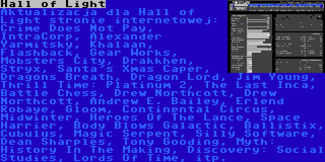 Hall of Light | Aktualizacja dla Hall of Light stronie internetowej: Crime Does Not Pay, IntraCorp, Alexander Yarmitsky, Khalaan, Flashback, Gear Works, Mobsters City, Drakkhen, Stryx, Santa's Xmas Caper, Dragons Breath, Dragon Lord, Jim Young, Thrill Time: Platinum 2, The Last Inca, Battle Chess, Drew Northcott, Drew Northcott, Andrew E. Bailey, Erlend Robaye, Gloom, Continental Circus, Midwinter, Heroes Of The Lance, Space Harrier, Body Blows Galactic, Ballistix, Cubulus, Magic Serpent, Silly Software, Dean Sharples, Tony Gooding, Myth: History In The Making, Discovery: Social Studies, Lords Of Time, itp.