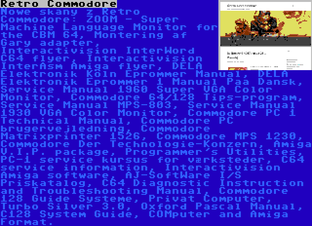 Retro Commodore | Nowe skany z Retro Commodore: ZOOM - Super Machine Language Monitor for the CBM 64, Montering af Gary adapter, Interactivision InterWord C64 flyer, Interactivision InterAsm Amiga flyer, DELA Elektronik Köln Eprommer Manual, DELA Elektronik Eprommer 1 Manual Paa Dansk, Service Manual 1960 Super VGA Color Monitor, Commodore 64/128 Tips-program, Service Manual MPS-803, Service Manual 1930 VGA Color Monitor, Commodore PC 1 Technical Manual, Commodore PC brugervejledning, Commodore Matrixprinter 1526, Commodore MPS 1230, Commodore Der Technologie-Konzern, Amiga V.I.P. package, Programmer's Utilities, PC-1 service kursus for værksteder, C64 service information, Interactivision Amiga software, AJ-SoftWare I/S Priskatalog, C64 Diagnostic Instruction and Troubleshooting Manual, Commodore 128 Guide Systeme, Privat Computer, Turbo Silver 3.0, Oxford Pascal Manual, C128 System Guide, COMputer and Amiga Format.