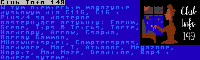 Club Info 149 | W tym niemieckim magazynie dyskowym dla C116, C16 i Plus/4 są dostępne następujące artykuły: Forum, Scene, Tips & Tricks, Torte, Hardcopy, Arrow, Csapda, Borray Gammon, Münzwurfspiel, Compterspass, Hardware, Mac I, Athanor, Megazone, Hoppit, Mad Maze, Deadline, Rap4 i Andere syteme.