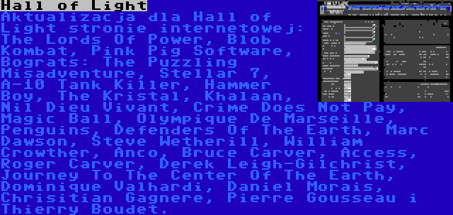 Hall of Light | Aktualizacja dla Hall of Light stronie internetowej: The Lords Of Power, Blob Kombat, Pink Pig Software, Bograts: The Puzzling Misadventure, Stellar 7, A-10 Tank Killer, Hammer Boy, The Kristal, Khalaan, Nil Dieu Vivant, Crime Does Not Pay, Magic Ball, Olympique De Marseille, Penguins, Defenders Of The Earth, Marc Dawson, Steve Wetherill, William Crowther, Anco, Bruce Carver, Access, Roger Carver, Derek Leigh-Gilchrist, Journey To The Center Of The Earth, Dominique Valhardi, Daniel Morais, Chrisitian Gagnere, Pierre Gousseau i Thierry Boudet.