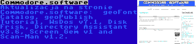 Commodore.software | Aktualizacja na stronie Commodore.software:  geoFont Catalog, geoPublish Tutorial, WsDos v7.1, Disk Frisk, Directory Assistant v3.6, Screen Gem v1 and Scan-Man v1.2.