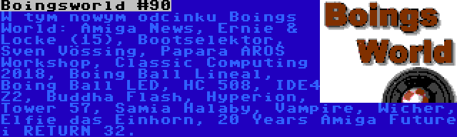 Boingsworld #90 | W tym nowym odcinku Boings World: Amiga News, Ernie & Locke (15), Bootselektor, Sven Vössing, Papara AROS Workshop, Classic Computing 2018, Boing Ball Lineal, Boing Ball LED, HC 508, IDE4 Z2, Buddha Flash, Hyperion, Tower 57, Samia Halaby, Vampire, Wicher, Elfie das Einhorn, 20 Years Amiga Future i RETURN 32.