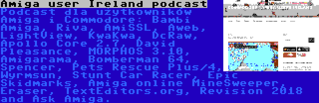 Amiga user Ireland podcast | Podcast dla użytkowników Amiga i Commodore: Bambi Amiga, Riva, AmiSSL, Aweb, LightView, KwaKwa, DcRaw, Apollo Core 2.7, David Pleasance, MORPHOS 3.10, Amigarama, Bomberman 64, Spencer, Pets Rescue Plus/4, Wyrmsun, Stunt Car Racer, Epic Skidmarks, Amiga online MineSweeper, Eraser, TextEditors.org, Revision 2018 and Ask Amiga.