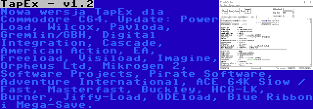 TapEx - v1.2 | Nowa wersja TapEx dla Commodore C64. Update: Power Load, Wilcox, Pavloda, Gremlin/GBH, Digital Integration, Cascade, American Action, EA, Freeload, Visiload, Imagine, Orpheus Ltd, Mikrogen 2, Software Projects, Pirate Software, Adventure International, ACE 64K Slow / Fast, Masterfast, Buckley, HCG-LK, Burner, Jiffy-Load, ODEload, Blue Ribbon i Mega-Save.