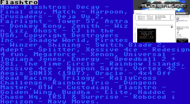 Flashtro | Nowe Flashtros: Decay - Final day, Match - Harpoon, Crusaders - Deja Vu 2, Fairlight - Tower 57, Astra - Donkey Kong, Zenith - Wiz n Liz, Ghost - CJ in the USA, Copyright Destroyers Inc - Shadow World, Pirates - Winzer, Shining - Switch Blade 2, Adept - Splitter, Xessive 4ce - Redesign 4 fun, Megaforce - Xenon, Universal - Indiana Jones, Energy - Speedball 2 + 281, The Time Circle - Rainbow Islands, Xessive 4ce - Nippon Safes, Vortex 42 - Aegis SONIX (1987), Oracle - 4×4 Off Road Racing, Trilogy - RallyCross Challenge, Rainbow Trio - Dungeon Master, BTW - Custodian, Flashtro - Golden Wing, Buddha - Elite, Haddoc - Chase Hq, TRSI & Surprise - Robocod i Horizon - Navy Moves.