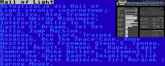 Hall of Light | Aktualizacja dla Hall of Light stronie internetowej: Dan Silva, Alex Trowers, Willys Weirdy Nightmare, Intersoft, Willy In The Castle Of Dreams, Jet Set Willy, Jump Machine, Bangboo, Iron Lord, Trained Assassin, Ace The Space-Case, Anne Westfall, Jon Freeman, Glenn S. Tenney, Michael Abbott, Steven E. Hayes, Eddie Dombrower, Mike Wallace, Testament II, Sound The Space Cadet, Insanity, Filip Doksanský, Petr Kadleček, Jiří Horáček i Barney Mouse.