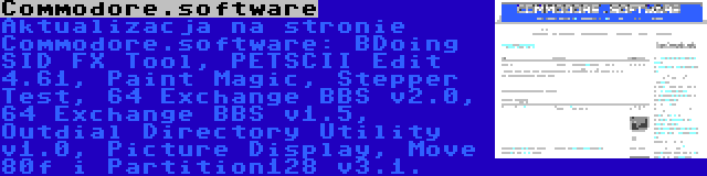 Commodore.software | Aktualizacja na stronie Commodore.software: BDoing SID FX Tool, PETSCII Edit 4.61, Paint Magic, Stepper Test, 64 Exchange BBS v2.0, 64 Exchange BBS v1.5, Outdial Directory Utility v1.0, Picture Display, Move 80f i Partition128 v3.1.