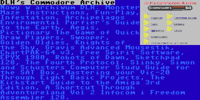 DLH's Commodore Archive | Nowy w archiwum DLH: Monster Maze Instructions, Fun-Play, Infestation, Archipelagos Enviromental Purfier's Guide to the Earth, Aegis, Pictionary The Game of Quick Draw Players, Swooper, Golden Oldies, Knights of the Sky, Gravis Advanced Mousestik, ChartPAK-64 v3, Free Spirit Software, EPYX 1980, Robots of Dawn, Sketchpad 128, The Fourth Protocol, Slinky, Simon and Schusters Computer Study Guide for the SAT Box, Mastering your Vic-20 Through Eight Basic Projects, The Kickstart Guide to the Amiga 3rd Edition, A Shortcut Through Adventureland Vol 2 Infocom i Freedom Assembler 128.