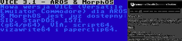 VICE 3.1 - AROS & MorphOS | Nowa wersja VICE (Versatile Emulator Commodore) dla AROS & MorphOS jest już dostępny: SID, StarDOS, 1571 (g64/p64), VIA, script64, vizawrite64 i paperclip64.