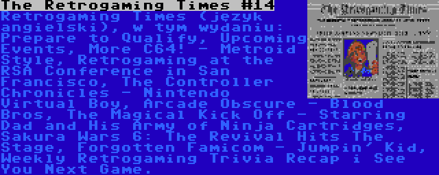 The Retrogaming Times #14 | Retrogaming Times (język angielski), w tym wydaniu: Prepare to Qualify, Upcoming Events, More C64! - Metroid Style, Retrogaming at the RSA Conference in San Francisco, The Controller Chronicles - Nintendo Virtual Boy, Arcade Obscure - Blood Bros, The Magical Kick Off - Starring Dad and His Army of Ninja Cartridges, Sakura Wars 6: The Revival Hits The Stage, Forgotten Famicom - Jumpin' Kid, Weekly Retrogaming Trivia Recap i See You Next Game.