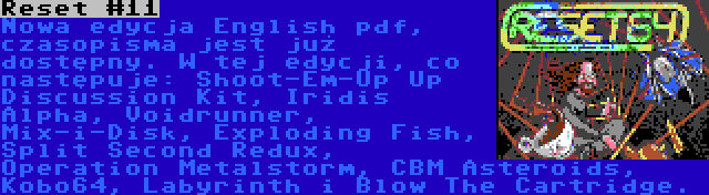 Reset #11 | Nowa edycja English pdf, czasopisma jest już dostępny. W tej edycji, co następuje: Shoot-Em-Up Up Discussion Kit, Iridis Alpha, Voidrunner, Mix-i-Disk, Exploding Fish, Split Second Redux, Operation Metalstorm, CBM Asteroids, Kobo64, Labyrinth i Blow The Cartridge.