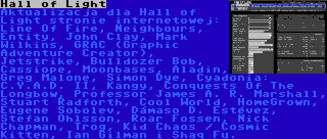 Hall of Light | Aktualizacja dla Hall of Light stronie internetowej: Line Of Fire, Neighbours, Entity, John Clay, Mark Wilkins, GRAC (Graphic Adventure Creator), Jetstrike, Bulldozer Bob, Cassiope, Moonbases, Aladin, Greg Malone, Simon Dye, Cyadonia: C.Y.A.D. II, Kangy, Conquests Of The Longbow, Professor James A. R. Marshall, Stuart Radforth, Cool World, HomeGrown, Eugene Sobolev, Dámaso D. Estévez, Stefan Ohlsson, Roar Fossen, Nick Chapman, Trog, Kid Chaos / Cosmic Kitten, Ian Gilman i Shaq Fu.