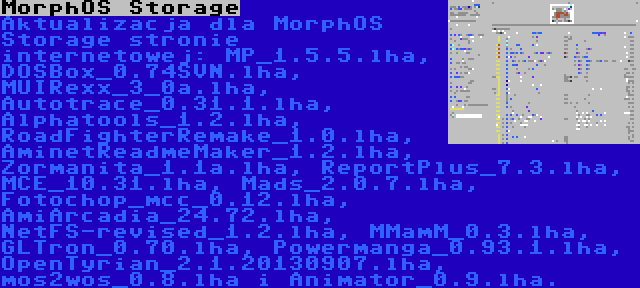 MorphOS Storage | Aktualizacja dla MorphOS Storage stronie internetowej: MP_1.5.5.lha, DOSBox_0.74SVN.lha, MUIRexx_3_0a.lha, Autotrace_0.31.1.lha, Alphatools_1.2.lha, RoadFighterRemake_1.0.lha, AminetReadmeMaker_1.2.lha, Zormanita_1.1a.lha, ReportPlus_7.3.lha, MCE_10.31.lha, Mads_2.0.7.lha, Fotochop_mcc_0.12.lha, AmiArcadia_24.72.lha, NetFS-revised_1.2.lha, MMamM_0.3.lha, GLTron_0.70.lha, Powermanga_0.93.1.lha, OpenTyrian_2.1.20130907.lha, mos2wos_0.8.lha i Animator_0.9.lha.