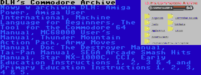 DLH's Commodore Archive | Nowy w archiwum DLH: Amiga Power, Amiga User International, Machine Language for Beginners, The Tool for the Commodore 64 Manual, MC68000 User's Manual, Thunder Mountain Action Pack, Army Moves Manual, Doc The Destroyer Manual, Tai-Pan Manual, SEGA Arcade Smash Hits Manual, Star NX-1000C, CCI, Early Education Instructions 1, 2, 3 & 4 and Primary Education Instructions 1, 2, 3, 4 & 5.