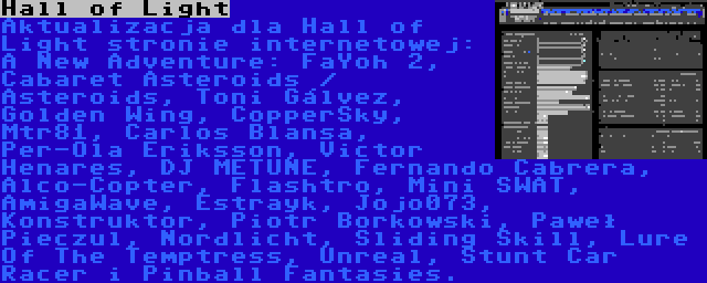 Hall of Light | Aktualizacja dla Hall of Light stronie internetowej: A New Adventure: FaYoh 2, Cabaret Asteroids / Asteroids, Toni Gálvez, Golden Wing, CopperSky, Mtr81, Carlos Blansa, Per-Ola Eriksson, Victor Henares, DJ METUNE, Fernando Cabrera, Alco-Copter, Flashtro, Mini SWAT, AmigaWave, Estrayk, Jojo073, Konstruktor, Piotr Borkowski, Paweł Pieczul, Nordlicht, Sliding Skill, Lure Of The Temptress, Unreal, Stunt Car Racer i Pinball Fantasies.