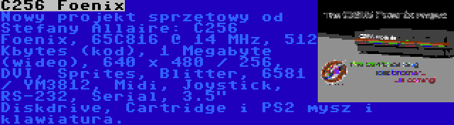 C256 Foenix | Nowy projekt sprzętowy od Stefany Allaire: C256 Foenix, 65C816 @ 14 MHz, 512 Kbytes (kod), 1 Megabyte (wideo), 640 x 480 / 256, DVI, Sprites, Blitter, 6581 / YM3812, Midi, Joystick, RS-232, Serial, 3.5 Diskdrive, Cartridge i PS2 mysz i klawiatura.