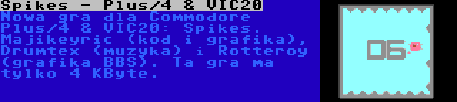 Spikes - Plus/4 & VIC20 | Nowa gra dla Commodore Plus/4 & VIC20: Spikes. Majikeyric (kod i grafika), Drumtex (muzyka) i Rotteroy (grafika BBS). Ta gra ma tylko 4 KByte.