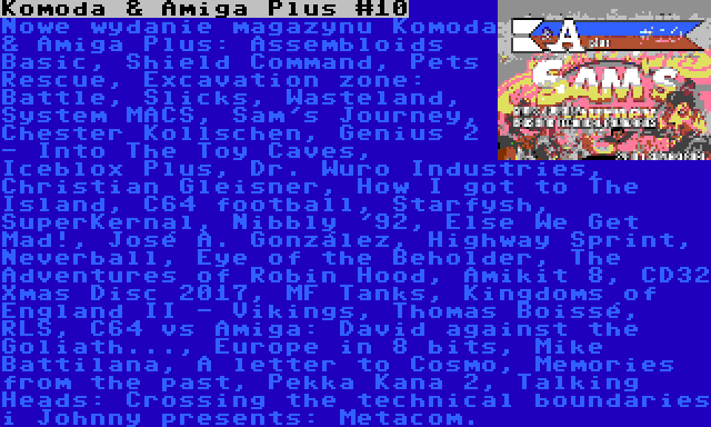 Komoda & Amiga Plus #10 | Nowe wydanie magazynu Komoda & Amiga Plus: Assembloids Basic, Shield Command, Pets Rescue, Excavation zone: Battle, Slicks, Wasteland, System MACS, Sam's Journey, Chester Kollschen, Genius 2 - Into The Toy Caves, Iceblox Plus, Dr. Wuro Industries, Christian Gleisner, How I got to The Island, C64 football, Starfysh, SuperKernal, Nibbly '92, Else We Get Mad!, José A. González, Highway Sprint, Neverball, Eye of the Beholder, The Adventures of Robin Hood, Amikit 8, CD32 Xmas Disc 2017, MF Tanks, Kingdoms of England II - Vikings, Thomas Boissé, RLS, C64 vs Amiga: David against the Goliath..., Europe in 8 bits, Mike Battilana, A letter to Cosmo, Memories from the past, Pekka Kana 2, Talking Heads: Crossing the technical boundaries i Johnny presents: Metacom.