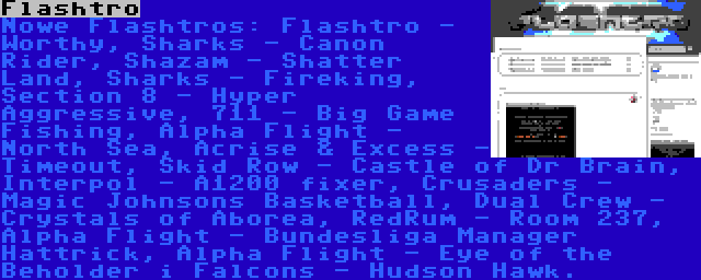 Flashtro | Nowe Flashtros: Flashtro - Worthy, Sharks - Canon Rider, Shazam - Shatter Land, Sharks - Fireking, Section 8 - Hyper Aggressive, 711 - Big Game Fishing, Alpha Flight - North Sea, Acrise & Excess - Timeout, Skid Row - Castle of Dr Brain, Interpol - A1200 fixer, Crusaders - Magic Johnsons Basketball, Dual Crew - Crystals of Aborea, RedRum - Room 237, Alpha Flight - Bundesliga Manager Hattrick, Alpha Flight - Eye of the Beholder i Falcons - Hudson Hawk.