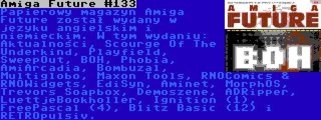 Amiga Future #133 | Papierowy magazyn Amiga Future został wydany w języku angielskim i niemieckim. W tym wydaniu: Aktualności, Scourge Of The Underkind, Playfield, SweepOut, BOH, Phobia, AmiArcadia, Bombuzal, Multiglobo, Maxon Tools, RNOComics & RNOWidgets, EdiSyn, Aminet, MorphOS, Trevors Soapbox, Demoszene, ADRipper, LuettjeBookholler, Ignition (1), FreePascal (4), Blitz Basic (12) i RETROpulsiv.