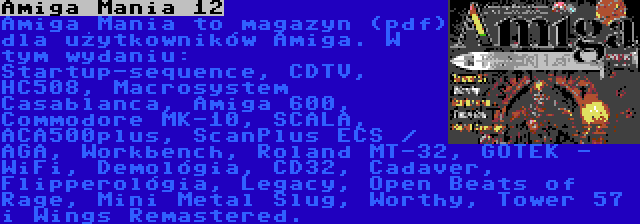 Amiga Mania 12 | Amiga Mania to magazyn (pdf) dla użytkowników Amiga. W tym wydaniu: Startup-sequence, CDTV, HC508, Macrosystem Casablanca, Amiga 600, Commodore MK-10, SCALA, ACA500plus, ScanPlus ECS / AGA, Workbench, Roland MT-32, GOTEK - WiFi, Demológia, CD32, Cadaver, Flipperológia, Legacy, Open Beats of Rage, Mini Metal Slug, Worthy, Tower 57 i Wings Remastered.