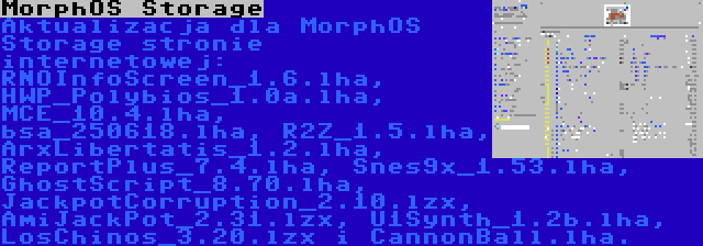 MorphOS Storage | Aktualizacja dla MorphOS Storage stronie internetowej: RNOInfoScreen_1.6.lha, HWP_Polybios_1.0a.lha, MCE_10.4.lha, bsa_250618.lha, R2Z_1.5.lha, ArxLibertatis_1.2.lha, ReportPlus_7.4.lha, Snes9x_1.53.lha, GhostScript_8.70.lha, JackpotCorruption_2.10.lzx, AmiJackPot_2.31.lzx, U1Synth_1.2b.lha, LosChinos_3.20.lzx i CannonBall.lha.