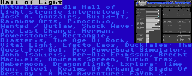 Hall of Light | Aktualizacja dla Hall of Light stronie internetowej: José A. Gonzáles, Build-It, Rainbow Arts, Pinocchio, Wanted / Outlaw, Shock Wave: The Last Chance, Herman, Powerstones, Rectangle, Blasteris, The Age Of Rock, Vital Light, Efecto Caos, DuckTales: The Quest For Gol, Pro Powerboat Simulator, John Tsakiris, Per-Ola Eriksson, Brecht Machiels, Andreas Spreen, Turbo Trax, Ambermoon, Dragonflight, Explora: Time Run, Steel, Realms Of Arkania: Blade Of Destiny i A New Adventure: FaYoh 2.