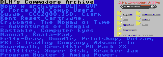 DLH's Commodore Archive | Nowy w archiwum DLH: GVP G-Force 030 Combo Users Guide, CCC2008.ISO, Clark Kent Reset Cartridge, Cribbage, The Nomad of Time - Adventures of Oswald Bastable, Computer Eyes Manual, Koala-Pad, Felix-Draw, Doodle, Printshop, Quizam, PSI 5 Trading Company, Advance to Boardwalk, Censtible PD Pack 23 Utilities, Super Disk, Kracker Jax Program Buster i Amiga Power.