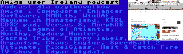 Amiga user Ireland podcast | Podcast dla użytkowników Amiga i Commodore: Enhancer Software, MMULib, WinUAE, Mayhem in Monsterland, KTRL CD32 pad, Versus 8, MorphOS 3.11, Legend of Atlantis, Worthy, Sydney Hunter, Sacred Tribe, Floppy labels, Organism, Chaos Engine, Speedball 2 Ultimate, PixelGlass, Halt & Catch Fire TV show i Edgar Vigdal.