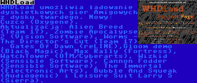 WHDLoad | WHDLoad umożliwia ładowanie dyskietkowych gier Amigowych z dysku twardego. Nowy: Cuzco (Oxygene). Aktualizacja: Alien Breed (Team 17), Zombie Apocalypse 2 (Vision Software), Worms - The Director's Cut (Team 17) , Gates Of Dawn (reLINE),Gloom demo (Black Magic), Max Rally (Fortress), WatchTower (OTM/Cyberarts), Wizkid (Sensible Software), Cannon Fodder (Sensible Software), The Immortal (Electronic Arts), Bubble And Squeak (Audiogenic) i Leisure Suit Larry 5 (Sierra).