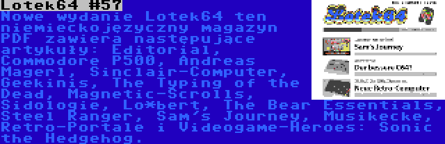 Lotek64 #57 | Nowe wydanie Lotek64 ten niemieckojęzyczny magazyn PDF zawiera następujące artykuły: Editorial, Commodore P500, Andreas Magerl, Sinclair-Computer, Geekinis, The Typing of the Dead, Magnetic-Scrolls, Sidologie, Lo*bert, The Bear Essentials, Steel Ranger, Sam's Journey, Musikecke, Retro-Portale i Videogame-Heroes: Sonic the Hedgehog.