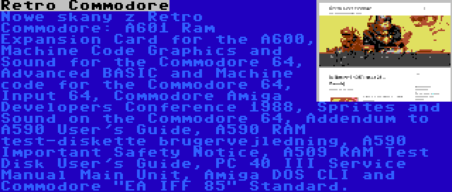 Retro Commodore | Nowe skany z Retro Commodore: A601 Ram Expansion Card for the A600, Machine Code Graphics and Sound for the Commodore 64, Advanced BASIC and Machine code for the Commodore 64, Input 64, Commodore Amiga Developers Conference 1988, Sprites and Sound on the Commodore 64, Addendum to A590 User's Guide, A590 RAM test-diskette brugervejledning, A590 Important Safety Notice, A509 RAM Test Disk User's Guide, PC 40 III Service Manual Main Unit, Amiga DOS CLI and Commodore EA IFF 85 Standard.