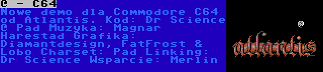 @ - C64 | Nowe demo dla Commodore C64 od Atlantis.
Kod: Dr Science @ Pad
Muzyka: Magnar Harestad
Grafika: Diamantdesign, FatFrost & Lobo
Charset: Pad
Linking: Dr Science
Wsparcie: Merlin