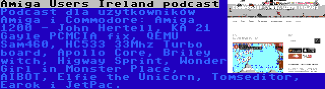 Amiga Users Ireland podcast | Podcast dla użytkowników Amiga i Commodore: Amiga 1200 - John Hertell, KA 21 Gayle PCMCIA fix, QEMU Sam460, HC533 33Mhz Turbo board, Apollo Core, Briley witch, Higway Sprint, Wonder Girl in Monster Place, AIBOT, Elfie the Unicorn, Tomseditor, Earok i JetPac.